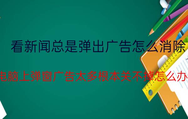 看新闻总是弹出广告怎么消除 电脑上弹窗广告太多根本关不掉怎么办？